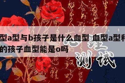 血型a型与b孩子是什么血型 血型a型和b型的孩子血型能是o吗