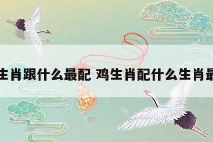 鸡生肖跟什么最配 鸡生肖配什么生肖最旺