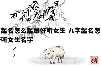 八字起名怎么起最好听女生 八字起名怎么起最好听女生名字