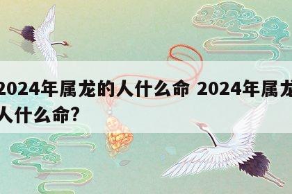 2024年属龙的人什么命 2024年属龙人什么命?