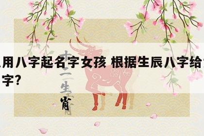 怎么用八字起名字女孩 根据生辰八字给女孩起名字?