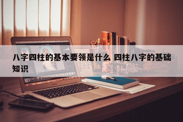 八字四柱的基本要领是什么 四柱八字的基础知识