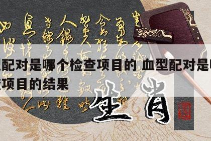 血型配对是哪个检查项目的 血型配对是哪个检查项目的结果