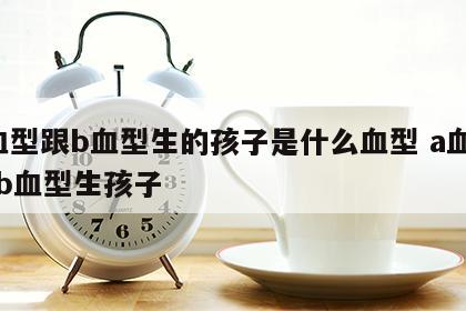 a血型跟b血型生的孩子是什么血型 a血型和b血型生孩子