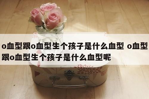 o血型跟o血型生个孩子是什么血型 o血型跟o血型生个孩子是什么血型呢