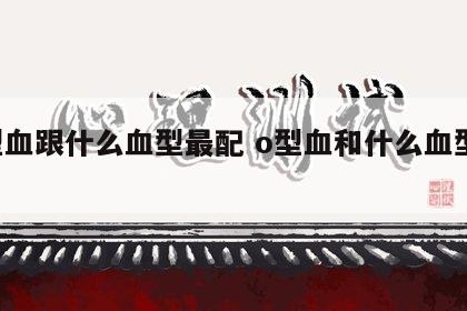 o型血跟什么血型最配 o型血和什么血型配对