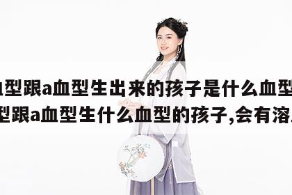 o血型跟a血型生出来的孩子是什么血型 o血型跟a血型生什么血型的孩子,会有溶血?