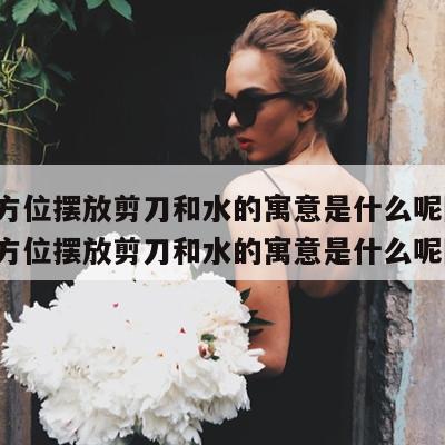 财神方位摆放剪刀和水的寓意是什么呢图片 财神方位摆放剪刀和水的寓意是什么呢图片