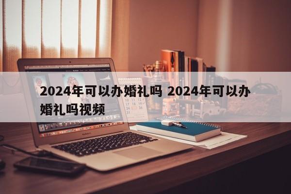2024年可以办婚礼吗 2024年可以办婚礼吗视频