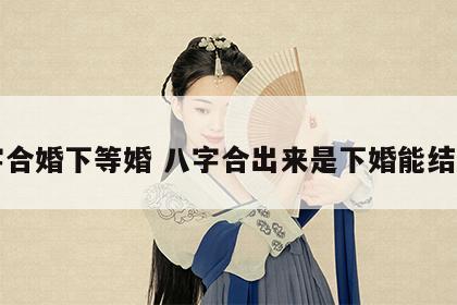 八字合婚下等婚 八字合出来是下婚能结婚吗
