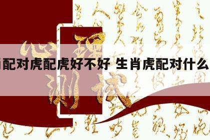 生肖配对虎配虎好不好 生肖虎配对什么生肖好