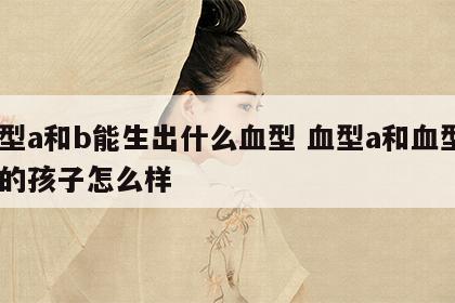 血型a和b能生出什么血型 血型a和血型b生的孩子怎么样