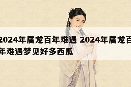 2024年属龙百年难遇 2024年属龙百年难遇梦见好多西瓜