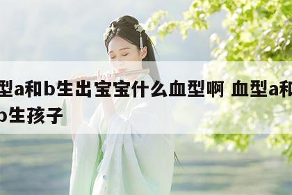 血型a和b生出宝宝什么血型啊 血型a和血型b生孩子