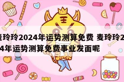 麦玲玲2024年运势测算免费 麦玲玲2024年运势测算免费事业发面呢