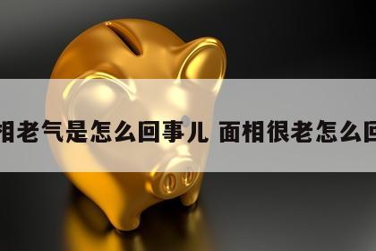 面相老气是怎么回事儿 面相很老怎么回事