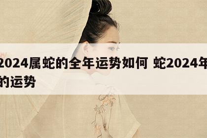 2024属蛇的全年运势如何 蛇2024年的运势