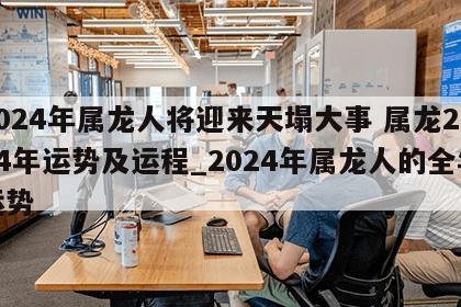 2024年属龙人将迎来天塌大事 属龙2024年运势及运程_2024年属龙人的全年运势