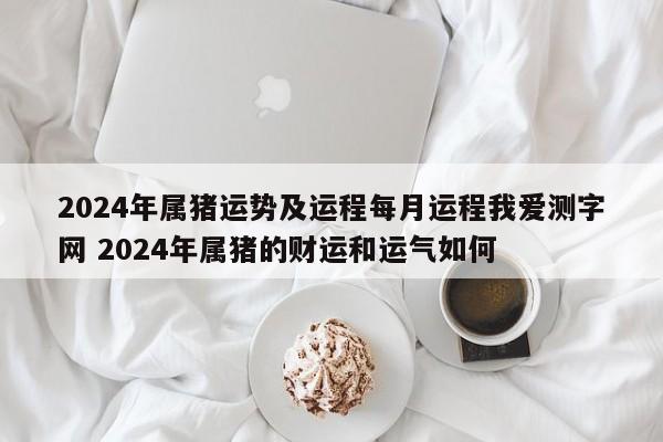 2024年属猪运势及运程每月运程我爱测字网 2024年属猪的财运和运气如何