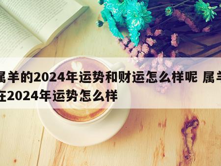 属羊的2024年运势和财运怎么样呢 属羊在2024年运势怎么样