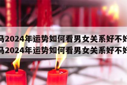 属马2024年运势如何看男女关系好不好 属马2024年运势如何看男女关系好不好呀