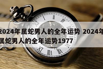 2024年属蛇男人的全年运势 2024年属蛇男人的全年运势1977