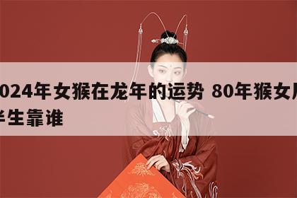 2024年女猴在龙年的运势 80年猴女后半生靠谁