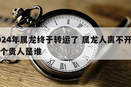 2024年属龙终于转运了 属龙人离不开的两个贵人是谁