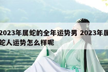 2023年属蛇的全年运势男 2023年属蛇人运势怎么样呢