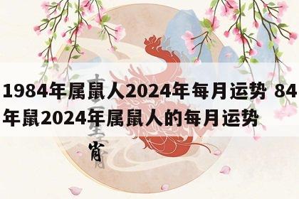 1984年属鼠人2024年每月运势 84年鼠2024年属鼠人的每月运势