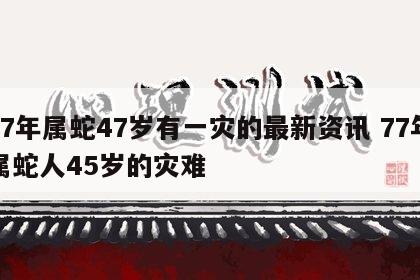 77年属蛇47岁有一灾的最新资讯 77年属蛇人45岁的灾难