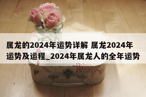属龙的2024年运势详解 属龙2024年运势及运程_2024年属龙人的全年运势