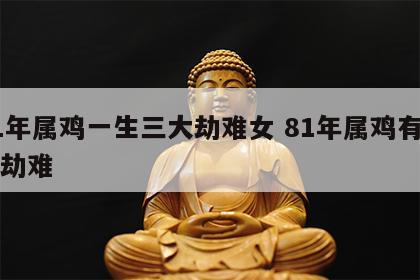 81年属鸡一生三大劫难女 81年属鸡有几大劫难