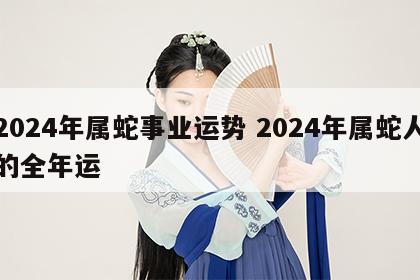 2024年属蛇事业运势 2024年属蛇人的全年运