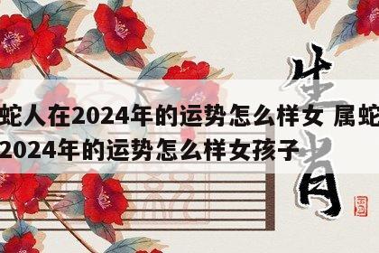 属蛇人在2024年的运势怎么样女 属蛇人在2024年的运势怎么样女孩子