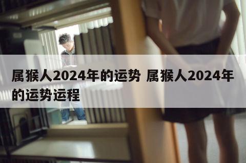 属猴人2024年的运势 属猴人2024年的运势运程
