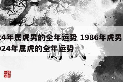 24年属虎男的全年运势 1986年虎男2024年属虎的全年运势