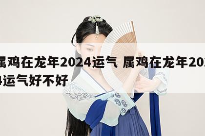 属鸡在龙年2024运气 属鸡在龙年2024运气好不好