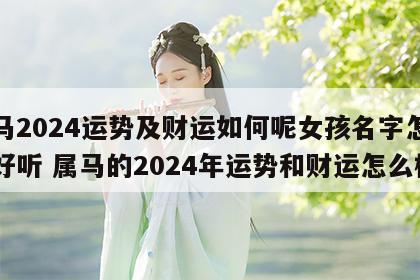 属马2024运势及财运如何呢女孩名字怎么取好听 属马的2024年运势和财运怎么样