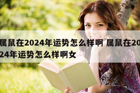 属鼠在2024年运势怎么样啊 属鼠在2024年运势怎么样啊女