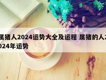 属猪人2024运势大全及运程 属猪的人2024年运势