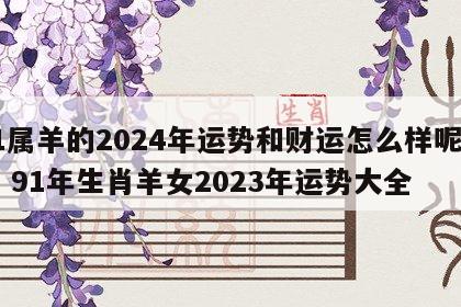 91属羊的2024年运势和财运怎么样呢女生 91年生肖羊女2023年运势大全