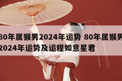 80年属猴男2024年运势 80年属猴男2024年运势及运程如意星君