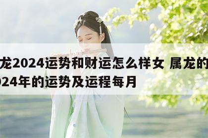 属龙2024运势和财运怎么样女 属龙的人2024年的运势及运程每月