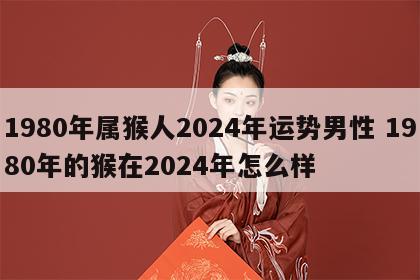 1980年属猴人2024年运势男性 1980年的猴在2024年怎么样