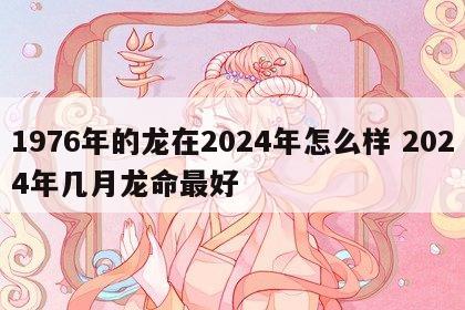 1976年的龙在2024年怎么样 2024年几月龙命最好