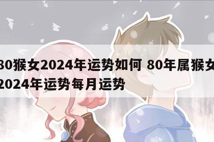 80猴女2024年运势如何 80年属猴女2024年运势每月运势