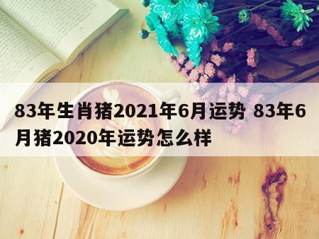 83年生肖猪2021年6月运势 83年6月猪2020年运势怎么样