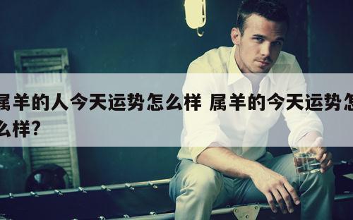 属羊的人今天运势怎么样 属羊的今天运势怎么样?