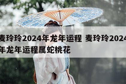 麦玲玲2024年龙年运程 麦玲玲2024年龙年运程属蛇桃花